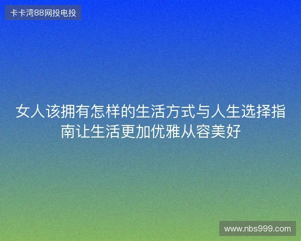 女人该拥有怎样的生活方式与人生选择指南让生活更加优雅从容美好